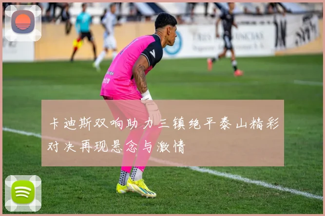 卡迪斯双响助力三镇绝平泰山精彩对决再现悬念与激情