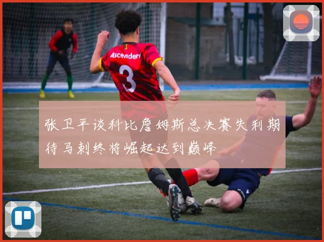 张卫平谈科比詹姆斯总决赛失利期待马刺终将崛起达到巅峰
