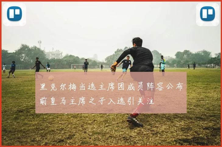 里克尔梅当选主席团成员阵容公布前皇马主席之子入选引关注