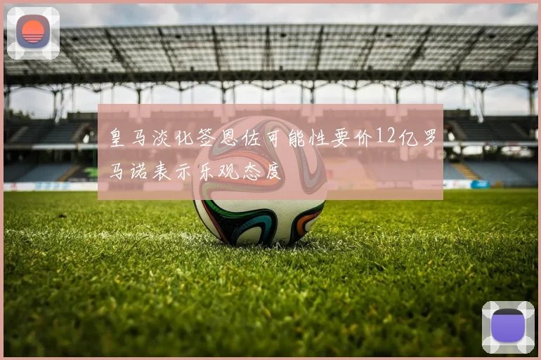 皇马淡化签恩佐可能性要价12亿罗马诺表示乐观态度