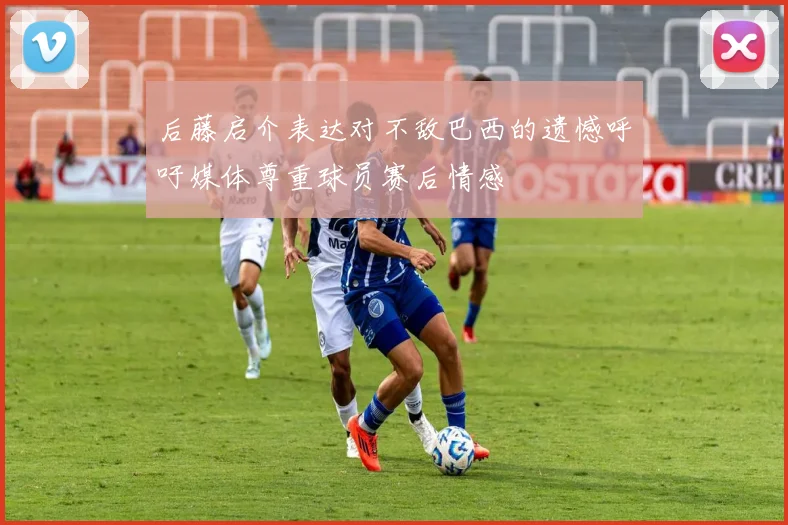 后藤启介表达对不敌巴西的遗憾呼吁媒体尊重球员赛后情感