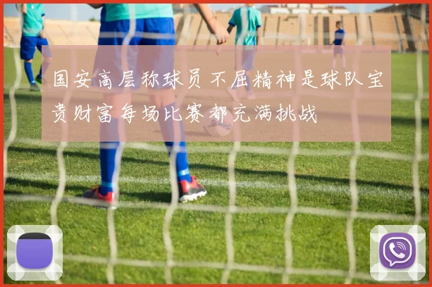 国安高层称球员不屈精神是球队宝贵财富每场比赛都充满挑战