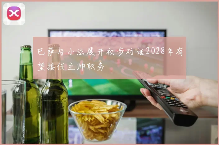 巴萨与小法展开初步对话2028年有望接任主帅职务