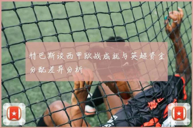特巴斯谈西甲欧战成就与英超资金分配差异分析