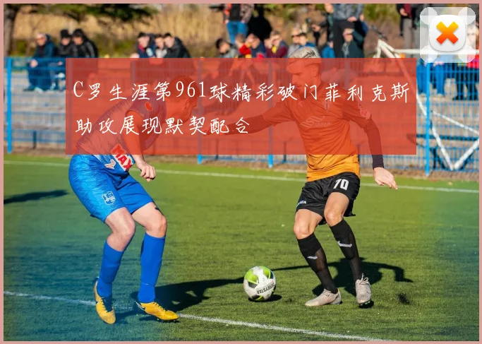 C罗生涯第961球精彩破门菲利克斯助攻展现默契配合