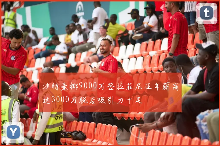 沙特豪掷9000万签拉菲尼亚年薪高达3000万税后吸引力十足