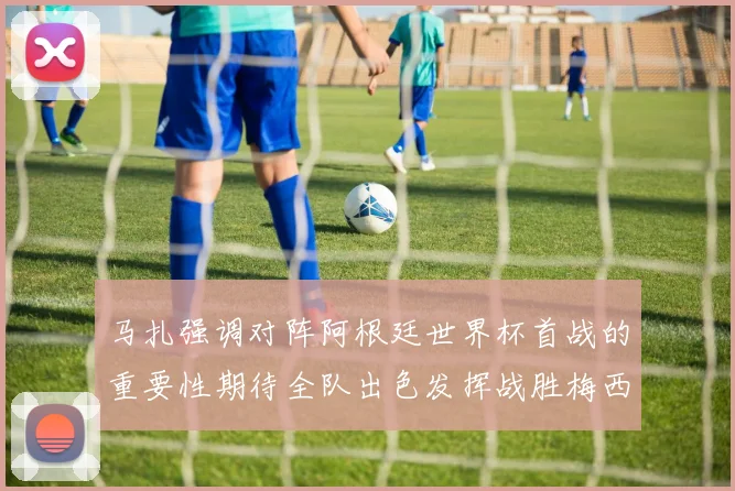 马扎强调对阵阿根廷世界杯首战的重要性期待全队出色发挥战胜梅西