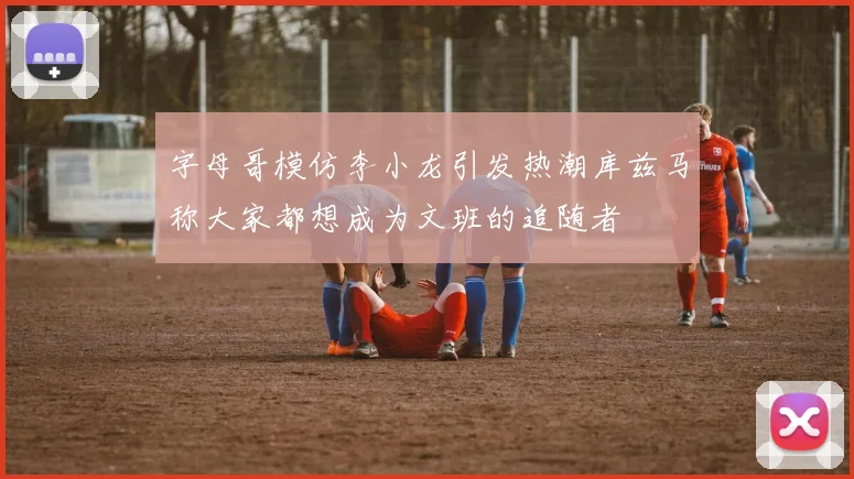 字母哥模仿李小龙引发热潮库兹马称大家都想成为文班的追随者