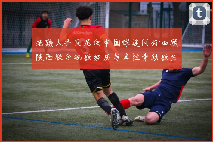 老熟人乔瓦尼向中国球迷问好回顾陕西联合执教经历与库拉索助教生活