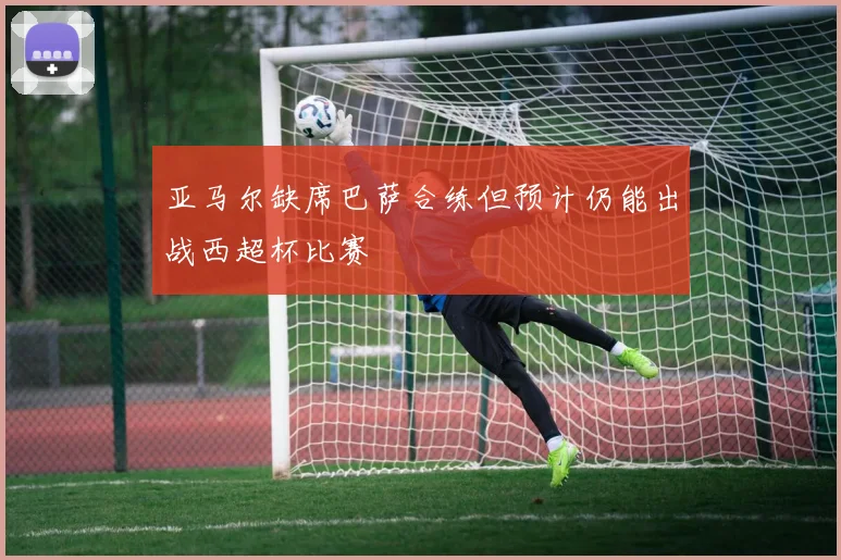 亚马尔缺席巴萨合练但预计仍能出战西超杯比赛