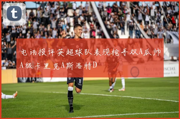 电讯报评英超球队表现枪手双A瓜帅A级卡里克A斯洛特D