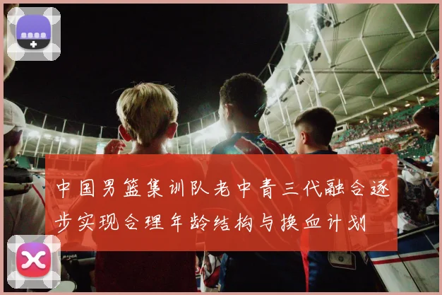 中国男篮集训队老中青三代融合逐步实现合理年龄结构与换血计划