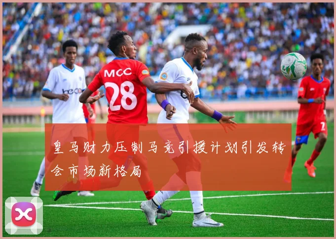 皇马财力压制马竞引援计划引发转会市场新格局