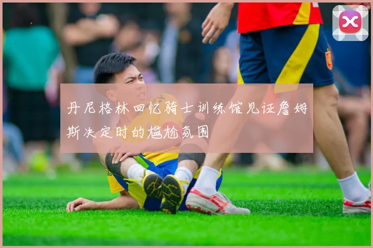 丹尼格林回忆骑士训练馆见证詹姆斯决定时的尴尬氛围