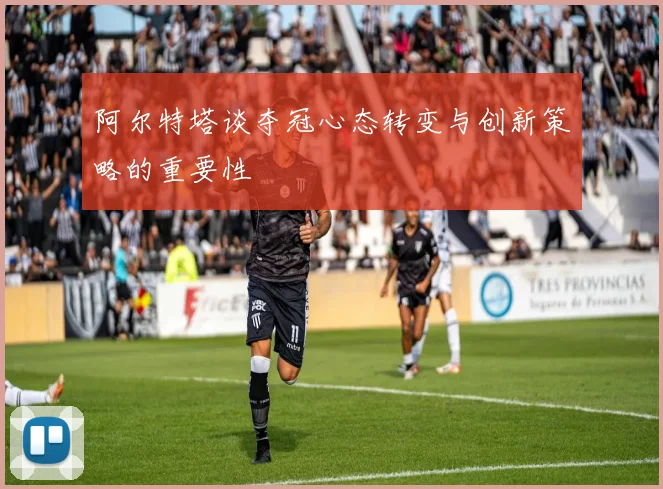 阿尔特塔谈夺冠心态转变与创新策略的重要性