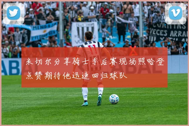 米切尔分享骑士季后赛现场照哈登点赞期待他迅速回归球队