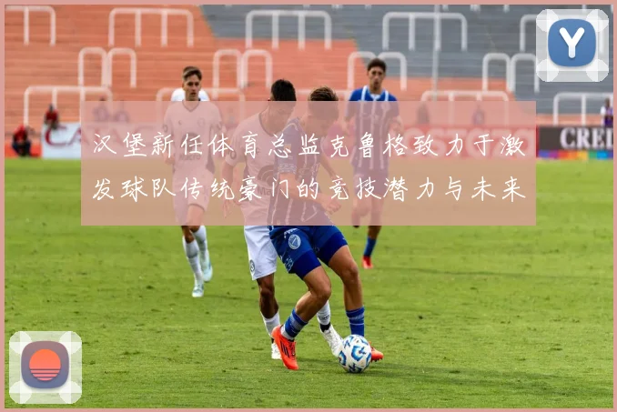 汉堡新任体育总监克鲁格致力于激发球队传统豪门的竞技潜力与未来发展