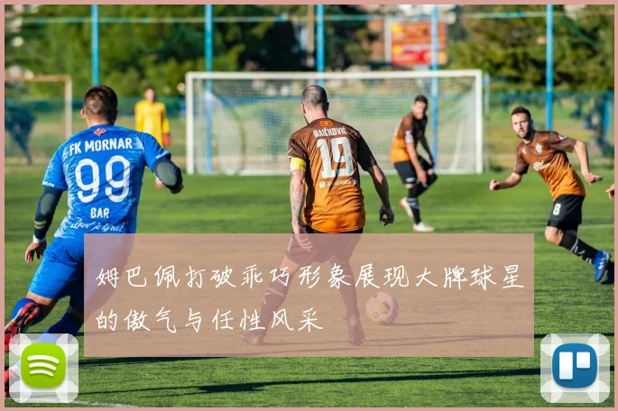 姆巴佩打破乖巧形象展现大牌球星的傲气与任性风采