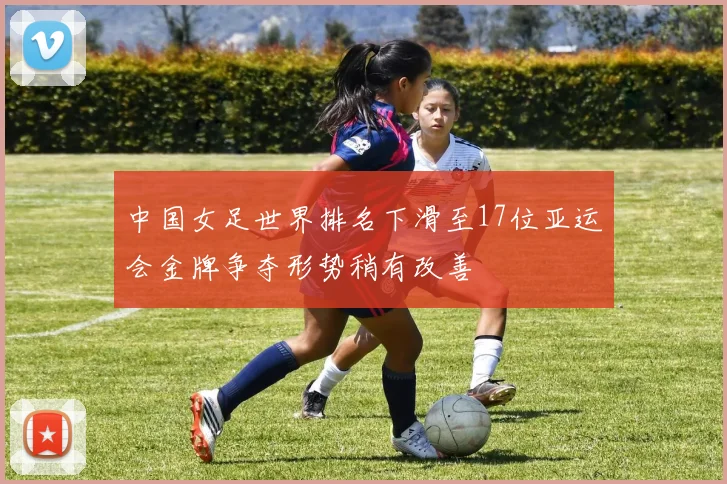 中国女足世界排名下滑至17位亚运会金牌争夺形势稍有改善