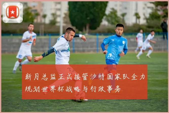 新月总监正式接管沙特国家队全力规划世界杯战略与行政事务