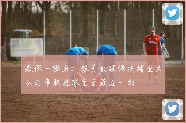 森保一瞬采：球员们顽强拼搏全力以赴争取进球直至最后一刻