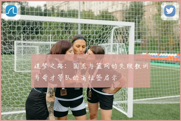 追梦之路：国王与篮网的失败教训与奇才等队的高位签启示