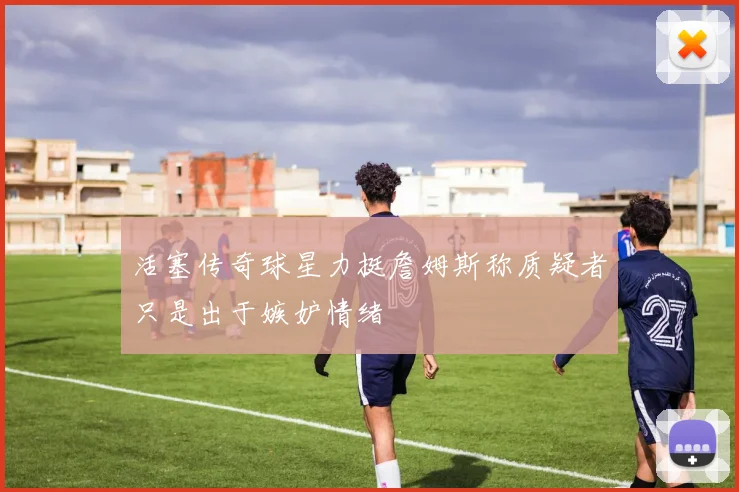 活塞传奇球星力挺詹姆斯称质疑者只是出于嫉妒情绪
