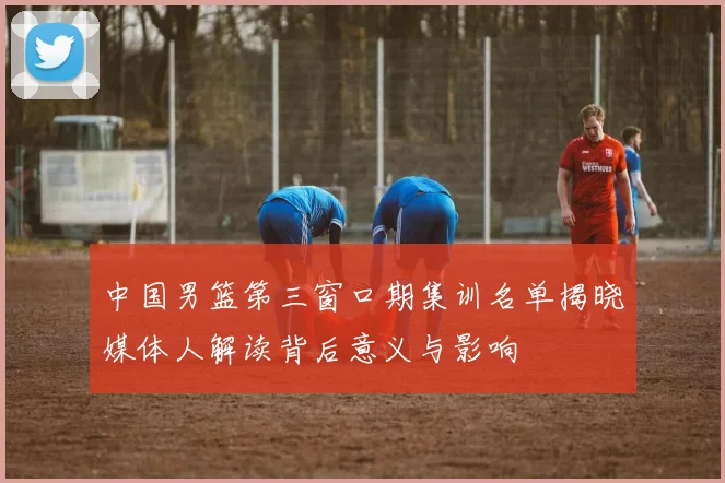 中国男篮第三窗口期集训名单揭晓媒体人解读背后意义与影响